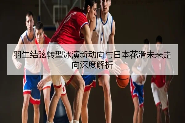 羽生结弦转型冰演新动向与日本花滑未来走向深度解析